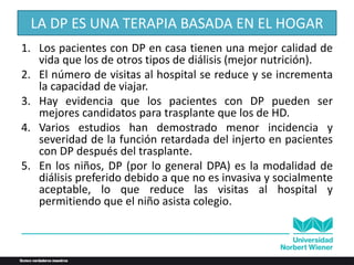 LA DP ES UNA TERAPIA BASADA EN EL HOGAR
1. Los pacientes con DP en casa tienen una mejor calidad de
vida que los de otros tipos de diálisis (mejor nutrición).
2. El número de visitas al hospital se reduce y se incrementa
la capacidad de viajar.
3. Hay evidencia que los pacientes con DP pueden ser
mejores candidatos para trasplante que los de HD.
4. Varios estudios han demostrado menor incidencia y
severidad de la función retardada del injerto en pacientes
con DP después del trasplante.
5. En los niños, DP (por lo general DPA) es la modalidad de
diálisis preferido debido a que no es invasiva y socialmente
aceptable, lo que reduce las visitas al hospital y
permitiendo que el niño asista colegio.
 