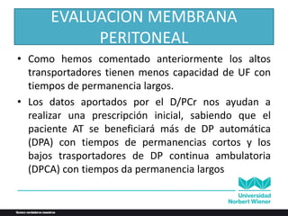 • Como hemos comentado anteriormente los altos
transportadores tienen menos capacidad de UF con
tiempos de permanencia largos.
• Los datos aportados por el D/PCr nos ayudan a
realizar una prescripción inicial, sabiendo que el
paciente AT se beneficiará más de DP automática
(DPA) con tiempos de permanencias cortos y los
bajos trasportadores de DP continua ambulatoria
(DPCA) con tiempos da permanencia largos
EVALUACION MEMBRANA
PERITONEAL
 