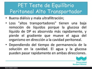 PET Teste de Equilíbrio
Peritoneal Alto Transportador
• Buena diálisis y mala ultrafiltración;
• Loss "altos transportadores" tienen una baja
remoción de líquidos porque la glucosa del
líquido de DP es absorvida más rapidamente, y
pierde el gradiente que mueve el agua del
organismo en dirección a la cavidad peritoneal.
• Dependiendo del tiempo de permanencia de la
solución en la cavidad. El agua y la glucosa
pueden pasar rapidamente en ambas direcciones.
 
