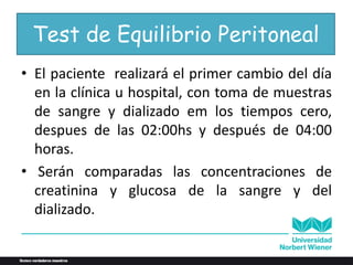 Test de Equilibrio Peritoneal
• El paciente realizará el primer cambio del día
en la clínica u hospital, con toma de muestras
de sangre y dializado em los tiempos cero,
despues de las 02:00hs y después de 04:00
horas.
• Serán comparadas las concentraciones de
creatinina y glucosa de la sangre y del
dializado.
 