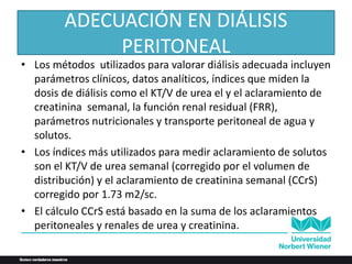 ADECUACIÓN EN DIÁLISIS
PERITONEAL
• Los métodos utilizados para valorar diálisis adecuada incluyen
parámetros clínicos, datos analíticos, índices que miden la
dosis de diálisis como el KT/V de urea el y el aclaramiento de
creatinina semanal, la función renal residual (FRR),
parámetros nutricionales y transporte peritoneal de agua y
solutos.
• Los índices más utilizados para medir aclaramiento de solutos
son el KT/V de urea semanal (corregido por el volumen de
distribución) y el aclaramiento de creatinina semanal (CCrS)
corregido por 1.73 m2/sc.
• El cálculo CCrS está basado en la suma de los aclaramientos
peritoneales y renales de urea y creatinina.
 