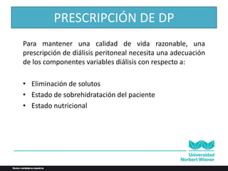 PRESCRIPCIÓN DE DP
Para mantener una calidad de vida razonable, una
prescripción de diálisis peritoneal necesita una adecuación
de los componentes variables diálisis con respecto a:
• Eliminación de solutos
• Estado de sobrehidratación del paciente
• Estado nutricional
 