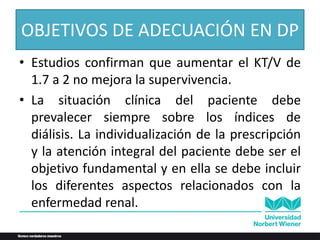 OBJETIVOS DE ADECUACIÓN EN DP
• Estudios confirman que aumentar el KT/V de
1.7 a 2 no mejora la supervivencia.
• La situación clínica del paciente debe
prevalecer siempre sobre los índices de
diálisis. La individualización de la prescripción
y la atención integral del paciente debe ser el
objetivo fundamental y en ella se debe incluir
los diferentes aspectos relacionados con la
enfermedad renal.
 