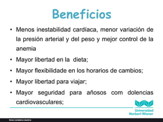 Beneficios
• Menos inestabilidad cardíaca, menor variación de
la presión arterial y del peso y mejor control de la
anemia
• Mayor libertad en la dieta;
• Mayor flexibilidade en los horarios de cambios;
• Mayor libertad para viajar;
• Mayor seguridad para añosos com dolencias
cardiovasculares;
 