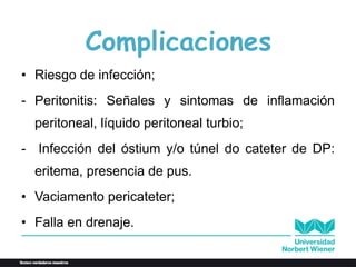Complicaciones
• Riesgo de infección;
- Peritonitis: Señales y sintomas de inflamación
peritoneal, líquido peritoneal turbio;
- Infección del óstium y/o túnel do cateter de DP:
eritema, presencia de pus.
• Vaciamento pericateter;
• Falla en drenaje.
 