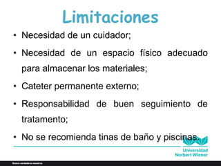 Limitaciones
• Necesidad de un cuidador;
• Necesidad de un espacio físico adecuado
para almacenar los materiales;
• Cateter permanente externo;
• Responsabilidad de buen seguimiento de
tratamento;
• No se recomienda tinas de baño y piscinas.
 