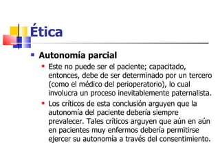 Ética Autonomía parcial Este no puede ser el paciente; capacitado, entonces, debe de ser determinado por un tercero (como el médico del perioperatorio), lo cual involucra un proceso inevitablemente paternalista. Los críticos de esta conclusión arguyen que la autonomía del paciente debería siempre prevalecer. Tales críticos arguyen que aún en aún en pacientes muy enfermos debería permitirse ejercer su autonomía a través del consentimiento. 