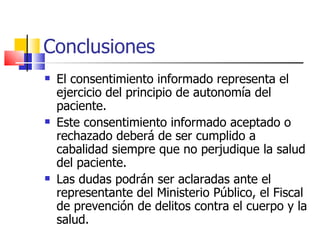 Conclusiones El consentimiento informado representa el ejercicio del principio de autonomía del paciente. Este consentimiento informado aceptado o rechazado deberá de ser cumplido a cabalidad siempre que no perjudique la salud del paciente. Las dudas podrán ser aclaradas ante el representante del Ministerio Público, el Fiscal de prevención de delitos contra el cuerpo y la salud. 