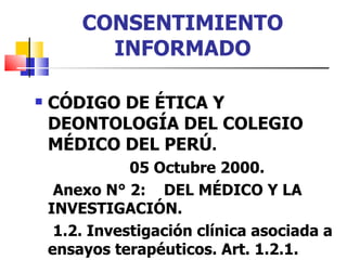 CONSENTIMIENTO INFORMADO CÓDIGO DE ÉTICA Y DEONTOLOGÍA DEL COLEGIO MÉDICO DEL PERÚ . 05 Octubre 2000. Anexo N° 2:  DEL MÉDICO Y LA  INVESTIGACIÓN. 1.2. Investigación clínica asociada a ensayos terapéuticos. Art. 1.2.1. 