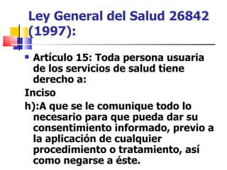 Ley General del Salud   26842 (1997): Artículo 15 : Toda persona usuaria de los servicios de salud tiene derecho a:  Inciso  h):A que se le comunique todo lo necesario para que pueda dar su consentimiento informado, previo a la aplicación de cualquier procedimiento o tratamiento, así como negarse a éste. 