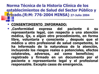 Norma Técnica de la Historia Clínica de los establecimientos de Salud del Sector Público y Privado.(R:M: 776-2004 MINSA)  27-Julio 2004 CONSENTIMIENTO  INFORMADO: . Conformidad expresa del paciente ó su representante legal, con respecto a una atención médica, Qx, o algún otro procedimiento, en forma libre, voluntaria y consciente , después que el médico u otro profesional de salud competente, le ha informado de la naturaleza de la atención, incluyendo los riesgos reales o potenciales, efectos colaterales, adversos, asi como beneficios;  registrado y firmado en un documento por el paciente o representante legal y el profesional responsable. Excepto casos de emergencia. 