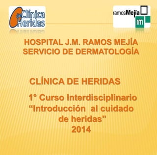 HOSPITAL J.M. RAMOS MEJÍA 
SERVICIO DE DERMATOLOGÍA 
CLÍNICA DE HERIDAS 
1° Curso Interdisciplinario 
“Introducción al cuidado 
de heridas” 
2014 
 