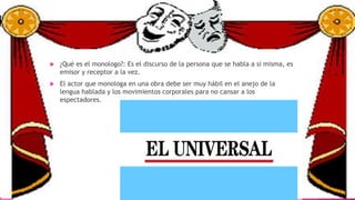  ¿Qué es el monologo?: Es el discurso de la persona que se habla a si misma, es
emisor y receptor a la vez.
 El actor que monologa en una obra debe ser muy hábil en el anejo de la
lengua hablada y los movimientos corporales para no cansar a los
espectadores.
 