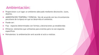 Ambientación:
 Proporcionar a un lugar un ambiente adecuado mediante decoración, luces,
objetos.
 AMBIENTACION TEMPORAL Y ESPACIAL: Van de acuerdo con las circunstancias
peculiares de la época en que se desarrolla el ambiente.
 Puede ser:
 Fija: espacios determinados con formas y decoraciones ya establecidas
 Efímeros: elementos que utilizamos para eventos pero no son espacios
específicos
 Polivalentes: la ambientación será acorde al acto a realizar.
 