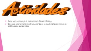  Junto a un compañero de clase crea un dialogo Indirecto.
 Del video anteriormente mostrado, escribe en tu cuaderno los elementos de
ambientación que percibes.
 