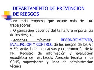 DEPARTAMENTO DE PREVENCION
DE RIESGOS
➢ En toda empresa que ocupe más de 100
trabajadores.
➢ Organización depende del tamaño e importancia
de los riesgos.
➢ Acciones mínimas: RECONOCIMIENTO,
EVALUACION Y CONTROL de los riesgos de los AT
y EP. Actividades educativas y de promoción de la
PR. Registro de información y evaluación
estadística de resultados. Asesoría técnica a los
CPHS, supervisores y línea de administración
técnica.
 