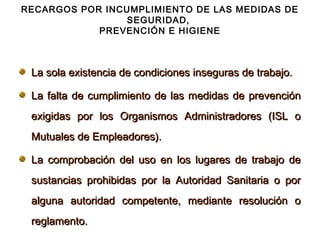 RECARGOS POR INCUMPLIMIENTO DE LAS MEDIDAS DE
                SEGURIDAD,
            PREVENCIÓN E HIGIENE



 La sola existencia de condiciones inseguras de trabajo.

 La falta de cumplimiento de las medidas de prevención
 exigidas por los Organismos Administradores (ISL o
 Mutuales de Empleadores).

 La comprobación del uso en los lugares de trabajo de
 sustancias prohibidas por la Autoridad Sanitaria o por
 alguna autoridad competente, mediante resolución o
 reglamento.
 