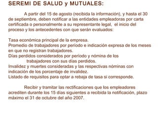 SEREMI DE SALUD y MUTUALES:
         A partir del 15 de agosto (recibida la información), y hasta el 30
de septiembre, deben notificar a las entidades empleadoras por carta
certificada o personalmente a su representante legal, el inicio del
proceso y los antecedentes con que serán evaluados:

Tasa económica principal de la empresa.
Promedio de trabajadores por período e indicación expresa de los meses
en que no registran trabajadores.
Días perdidos considerados por período y nómina de los
          trabajadores con sus días perdidos.
Invalidez y muertes consideradas y las respectivas nóminas con
indicación de los porcentaje de invalidez.
Listado de requisitos para optar a rebaja de tasa si corresponde.

        Recibir y tramitar las rectificaciones que los empleadores
acrediten durante los 15 días siguientes a recibida la notificación, plazo
máximo el 31 de octubre del año 2007.
 