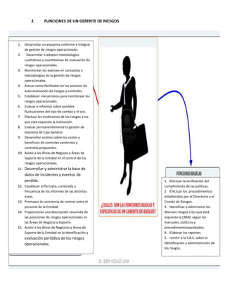 2. FUNCIONES DE UN GERENTE DE RIESGOS
1. Desarrollar un esquema uniforme e integral
de gestión de riesgos operacionales.
2. Desarrollar o adaptar metodologías
cualitativas y cuantitativas de evaluación de
riesgos operacionales.
3. Monitorear los avances en conceptos y
metodologías de la gestión de riesgos
operacionales.
4. Actuar como facilitador en las sesiones de
auto-evaluación de riesgos y controles.
5. Establecer mecanismos para monitorear los
riesgos operacionales.
6. Evaluar e informar sobre posibles
fluctuaciones del tipo de cambio y el oro.
7. Efectuar las mediciones de los riesgos a los
que está expuesto la institución.
8. Evaluar permanentemente la gestión de
tesorería de Caja General.
9. Desarrollar análisis sobre los costos y
beneficios de controles existentes y
controles propuestos.
10. Asistir a las Áreas de Negocio y Áreas de
Soporte de la Entidad en el control de los
riesgos operacionales.
11. Desarrollar y administrar la base de
datos de incidentes y eventos de
perdida.
12. Establecer el formato, contenido y
frecuencia de los informes de las distintas
áreas.
13. Promover la conciencia de control entre el
personal de la Entidad.
14. Proporcionar una descripción resumida de
las posiciones de riesgos operacionales en
las Áreas de Negocio y Soporte.
15. Asistir a las Áreas de Negocios y Áreas de
Soporte de la Entidad en la identificación y
evaluación periódica de los riesgos
operacionales.
1. Efectuar la verificación del
cumplimiento de las políticas.
2. Efectuar los procedimientos
establecidos por el Directorio y el
Comité de Riesgos.
3. Identificar y administrar los
diversos riesgos a los que está
expuesta la CMAC según los
manuales, políticas y
procedimientosaprobados.
4. Elaborar los reportes
5. remitir a la S.B.S. sobre la
identificación y administración de
los riesgos.
 