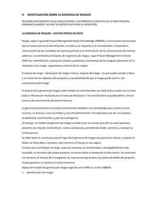 4. INVESTIGACION SOBRE LA GERENCIA DE RIESGOS
RESUMAN GRUPALMENTE EN 02 HOJAS EN WORD LOS PRINCIPALES ASPECTOS DE LA INVESTIGACIÓN
ASIMISMO ELABOREN NO MÁS 10 DIAPOSITIVAS PARA SU EXPOSICIÓN.
LA GERENCIA DE RIESGOS – FACTOR CRÍTICO DE ÉXITO
Riesgo, según la guía del Project Management Body of Knowledge (PMBOK), es el conjunto de procesos
que se relacionan con la identificación, el análisis y la respuesta a la incertidumbre, incluyendo la
maximización de los resultados de eventos positivos y la minimización de las consecuencias de eventos
adversos. Los elementos principales de la gerencia de riesgos, según Project Management Institute
(PMI) son: identificación, evaluación (análisis cualitativo y cuantitativo de los riesgos), planeación de la
respuesta a los riesgos, seguimiento y control de los riesgos.
El evento de riesgo – declaración de riesgo a futuro, impacto del riesgo – lo que puede suceder a favor
o en contra de los objetivos del proyecto y la probabilidad de que el riesgo pueda ocurrir; son
características del riesgo.
El alcance de la gerencia de riesgos cubre desde una incertidumbre casi total hasta cuando casi se tiene
toda la información necesaria para la toma de decisiones. Y la incertidumbre se puede definir como la
carencia de conocimiento de eventos futuros.
La gerencia de proyectos se maneja comúnmente mediante una metodología que se basa en unos
insumos, un proceso, unos resultados y una retroalimentación. El riesgo tiene que ver con impacto,
probabilidad, incertidumbre y plan de contingencia.
Al manejar un modelo de gerencia de riesgos se debe tener en cuento que sólo se usará aquel que
presente una relación de beneficios –costos satisfactoria, permitiendo medir, controlar y manejar las
consecuencias.
Se debe tener en cuenta que para el logro de la gerencia de riesgos sea positiva la cultura y la gerencia
deben ser favorables al proceso, caso contrario el fracaso es casi seguro.
Factores que contribuyen al riesgo: aspectos humanos, la normatividad y entregabilidad de cada
resultado, lo intrínseco del propio proyecto, lo concerniente al manejo de la información, las relaciones
con terceros, el manejo del cronograma, las suposiciones generales y las particularidades del proyecto,
el presupuesto y su manejo así como el entorno.
Etapas del modelo de gerencia de riesgos sugerido por el PMI en su libro PMBOK:
1. Identificación de riesgos
 