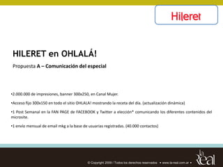 HILERET en OHLALÁ!
Propuesta A – Comunicación del especial



•2.000.000 de impresiones, banner 300x250, en Canal Mujer.

•Acceso fijo 300x150 en todo el sitio OHLALA! mostrando la receta del día. (actualización dinámica)

•1 Post Semanal en la FAN PAGE de FACEBOOK y Twitter a elección* comunicando los diferentes contenidos del
microsite.

•1 envío mensual de email mkg a la base de usuarias registradas. (40.000 contactos)




                                           © Copyright 2009 / Todos los derechos reservados   www.la-real.com.ar
 