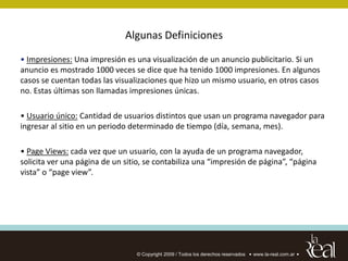 Algunas Definiciones

• Impresiones: Una impresión es una visualización de un anuncio publicitario. Si un
anuncio es mostrado 1000 veces se dice que ha tenido 1000 impresiones. En algunos
casos se cuentan todas las visualizaciones que hizo un mismo usuario, en otros casos
no. Estas últimas son llamadas impresiones únicas.

• Usuario único: Cantidad de usuarios distintos que usan un programa navegador para
ingresar al sitio en un periodo determinado de tiempo (día, semana, mes).

• Page Views: cada vez que un usuario, con la ayuda de un programa navegador,
solicita ver una página de un sitio, se contabiliza una “impresión de página”, “página
vista” o “page view”.




                                 © Copyright 2009 / Todos los derechos reservados   www.la-real.com.ar
 