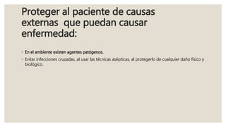 Proteger al paciente de causas
externas que puedan causar
enfermedad:
◦ En el ambiente existen agentes patógenos.
◦ Evitar infecciones cruzadas, al usar las técnicas asépticas, al protegerlo de cualquier daño físico y
biológico.
 