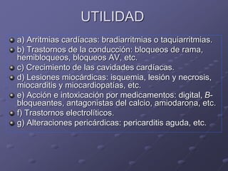 UTILIDAD
a) Arritmias cardíacas: bradiarritmias o taquiarritmias.
b) Trastornos de la conducción: bloqueos de rama,
hemibloqueos, bloqueos AV, etc.
c) Crecimiento de las cavidades cardíacas.
d) Lesiones miocárdicas: isquemia, lesión y necrosis,
miocarditis y miocardiopatías, etc.
e) Acción e intoxicación por medicamentos: digital, B-
bloqueantes, antagonistas del calcio, amiodarona, etc.
f) Trastornos electrolíticos.
g) Alteraciones pericárdicas: pericarditis aguda, etc.
 