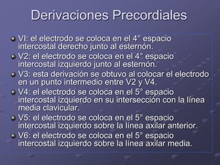 Derivaciones Precordiales
VI: el electrodo se coloca en el 4° espacio
intercostal derecho junto al esternón.
V2: el electrodo se coloca en el 4° espacio
intercostal izquierdo junto al esternón.
V3: esta derivación se obtuvo al colocar el electrodo
en un punto intermedio entre V2 y V4.
V4: el electrodo se coloca en el 5° espacio
intercostal izquierdo en su intersección con la línea
media clavicular.
V5: el electrodo se coloca en el 5° espacio
intercostal izquierdo sobre la línea axilar anterior.
V6: el electrodo se coloca en el 5° espacio
intercostal izquierdo sobre la línea axilar media.
 