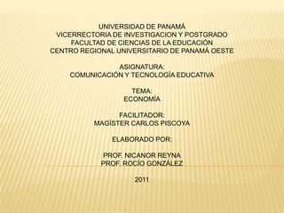 UNIVERSIDAD DE PANAMÁ
 VICERRECTORIA DE INVESTIGACION Y POSTGRADO
     FACULTAD DE CIENCIAS DE LA EDUCACIÓN
CENTRO REGIONAL UNIVERSITARIO DE PANAMÁ OESTE

               ASIGNATURA:
    COMUNICACIÓN Y TECNOLOGÍA EDUCATIVA

                    TEMA:
                  ECONOMÍA

                FACILITADOR:
          MAGÍSTER CARLOS PISCOYA

               ELABORADO POR:

            PROF. NICANOR REYNA
            PROF. ROCÍO GONZÁLEZ

                    2011
 