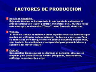 FACTORES DE PRODUCCIONFACTORES DE PRODUCCION
Recursos naturales.Recursos naturales.
Bajo este término se incluye todo lo que aporta la naturaleza alBajo este término se incluye todo lo que aporta la naturaleza al
proceso productivo (suelo, petróleo, minerales, etc.), muchas vecesproceso productivo (suelo, petróleo, minerales, etc.), muchas veces
este concepto se denomina “Tierra”, como forma de sintetizar.este concepto se denomina “Tierra”, como forma de sintetizar.
Trabajo.Trabajo.
El término trabajo se refiere a todos aquellos recursos humanos queEl término trabajo se refiere a todos aquellos recursos humanos que
pueden ser utilizados en la producción de bienes y servicios. Parapueden ser utilizados en la producción de bienes y servicios. Para
su análisis no sólo hay que tener en cuenta el número de personas,su análisis no sólo hay que tener en cuenta el número de personas,
sino también las cualidades y la capacidad para producir bienes ysino también las cualidades y la capacidad para producir bienes y
servicios del factor trabajo.servicios del factor trabajo.
Capital.Capital.
Son aquellos bienes que no se destinan al consumo, sino que seSon aquellos bienes que no se destinan al consumo, sino que se
emplean para producir otros bienes. (Máquinas, herramientas,emplean para producir otros bienes. (Máquinas, herramientas,
edificios, conocimientos, etc.).edificios, conocimientos, etc.).
 