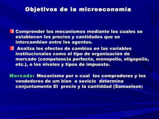 Objetivos de la microeconomíaObjetivos de la microeconomía
  
  
Comprender los mecanismos mediante los cuales seComprender los mecanismos mediante los cuales se
establecen los precios y cantidades que seestablecen los precios y cantidades que se
intercambian entre los agentes.intercambian entre los agentes.
Analiza los efectos de cambios en las variablesAnaliza los efectos de cambios en las variables
institucionales como el tipo de organización deinstitucionales como el tipo de organización de
mercado (competencia perfecta, monopolio, oligopolio,mercado (competencia perfecta, monopolio, oligopolio,
etc.), o los niveles y tipos de impuesto.etc.), o los niveles y tipos de impuesto.
Mercado:Mercado: Mecanismo por e cualMecanismo por e cual loslos compradores y loscompradores y los
vendedores de umvendedores de um bienbien o sevicio determinao sevicio determina
conjuntamente El precio y la cantiddad (Samuelsonconjuntamente El precio y la cantiddad (Samuelson))
 