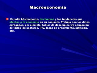 MacroeconomíaMacroeconomía  
  
Estudia básicamente,Estudia básicamente, las fuerzaslas fuerzas y las tendencias quey las tendencias que
afectan a la economíaafectan a la economía en su conjunto. Trabaja con los datosen su conjunto. Trabaja con los datos
agregados, por ejemplo: tablas de desempleo y/o ocupaciónagregados, por ejemplo: tablas de desempleo y/o ocupación
de todos los sectores, IPC, tasas de crecimiento, inflación,de todos los sectores, IPC, tasas de crecimiento, inflación,
etc.etc.
 