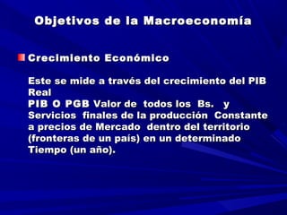 Objetivos de la MacroeconomíaObjetivos de la Macroeconomía
Crecimiento EconómicoCrecimiento Económico
  
Este se mide a través del crecimiento del PIBEste se mide a través del crecimiento del PIB
RealReal
PIB O PGBPIB O PGB Valor de todos los Bs. yValor de todos los Bs. y
Servicios finales de la producción ConstanteServicios finales de la producción Constante
a precios de Mercado dentro del territorioa precios de Mercado dentro del territorio
(fronteras de un país) en un determinado(fronteras de un país) en un determinado
Tiempo (un año).Tiempo (un año).
 