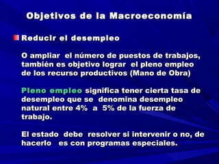 Objetivos de la MacroeconomíaObjetivos de la Macroeconomía
Reducir el desempleoReducir el desempleo
  
O ampliar el número de puestos de trabajos,O ampliar el número de puestos de trabajos,
también es objetivo lograr el pleno empleotambién es objetivo lograr el pleno empleo
de los recurso productivos (Mano de Obra)de los recurso productivos (Mano de Obra)
  
Pleno empleoPleno empleo significa tener cierta tasa designifica tener cierta tasa de
desempleo que se denomina desempleodesempleo que se denomina desempleo
natural entre 4% a 5% de la fuerza denatural entre 4% a 5% de la fuerza de
trabajo.trabajo.
  
El estado debe resolver si intervenir o no, deEl estado debe resolver si intervenir o no, de
hacerlo es con programas especiales.hacerlo es con programas especiales.
 