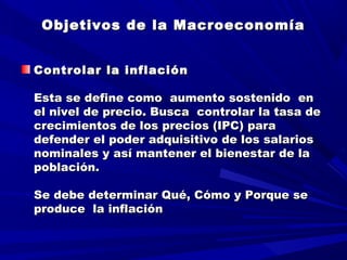 Objetivos de la MacroeconomíaObjetivos de la Macroeconomía
Controlar la inflaciónControlar la inflación
  
Esta se define como aumento sostenido enEsta se define como aumento sostenido en
el nivel de precio. Busca controlar la tasa deel nivel de precio. Busca controlar la tasa de
crecimientos de los precios (IPC) paracrecimientos de los precios (IPC) para
defender el poder adquisitivo de los salariosdefender el poder adquisitivo de los salarios
nominales y así mantener el bienestar de lanominales y así mantener el bienestar de la
población.población.
  
Se debe determinar Qué, Cómo y Porque seSe debe determinar Qué, Cómo y Porque se
produce la inflaciónproduce la inflación
 