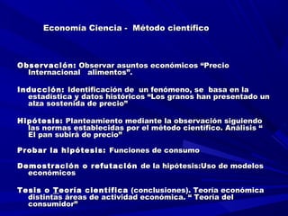 Economía Ciencia - Método científicoEconomía Ciencia - Método científico
Observación:Observación: Observar asuntos económicos “PrecioObservar asuntos económicos “Precio
Internacional alimentos”.Internacional alimentos”.
Inducción:Inducción: Identificación de un fenómeno, se basa en laIdentificación de un fenómeno, se basa en la
estadística y datos históricos “Los granos han presentado unestadística y datos históricos “Los granos han presentado un
alza sostenida de precio”alza sostenida de precio”
Hipótesis:Hipótesis: Planteamiento mediante la observación siguiendoPlanteamiento mediante la observación siguiendo
las normas establecidas por el método científico. Análisis “las normas establecidas por el método científico. Análisis “
El pan subirá de precio”El pan subirá de precio”
Probar la hipótesis:Probar la hipótesis: Funciones de consumoFunciones de consumo
Demostración o refutaciónDemostración o refutación de la hipótesis:Uso de modelosde la hipótesis:Uso de modelos
económicoseconómicos
Tesis oTesis o TTeoría científicaeoría científica (conclusiones). Teoría económica(conclusiones). Teoría económica
distintas áreas de actividad económica. “ Teoría deldistintas áreas de actividad económica. “ Teoría del
consumidor”consumidor”
 