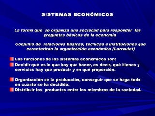   
  
SISTEMAS ECONÓMICOSSISTEMAS ECONÓMICOS
  
  
La forma que se organiza una sociedad para responder lasLa forma que se organiza una sociedad para responder las
preguntas básicas de la economíapreguntas básicas de la economía
  
Conjunto de relaciones básicas, técnicas e instituciones queConjunto de relaciones básicas, técnicas e instituciones que
caracterizan la organización económica (Larroulet)caracterizan la organización económica (Larroulet)
Las funciones de los sistemas económicos son:Las funciones de los sistemas económicos son:
Decidir qué es lo que hay que hacer, es decir, qué bienes yDecidir qué es lo que hay que hacer, es decir, qué bienes y
servicios hay que producir y en qué proporción.servicios hay que producir y en qué proporción.
Organización de la producción, conseguir que se haga todoOrganización de la producción, conseguir que se haga todo
en cuanto se ha decidido.en cuanto se ha decidido.
Distribuir los productos entre los miembros de la sociedad.Distribuir los productos entre los miembros de la sociedad.
 