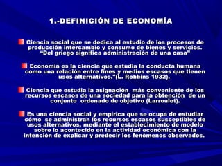 1.-DEFINICIÓN DE ECONOMÍA1.-DEFINICIÓN DE ECONOMÍA
  
Ciencia social que se dedica al estudio de los procesos deCiencia social que se dedica al estudio de los procesos de
producción intercambio y consumo de bienes y servicios.producción intercambio y consumo de bienes y servicios.
“Del griego significa administración de una casa”“Del griego significa administración de una casa”
Economía es la ciencia que estudia la conducta humanaEconomía es la ciencia que estudia la conducta humana
como una relación entre fines y medios escasos que tienencomo una relación entre fines y medios escasos que tienen
usos alternativos."(L. Robbins 1932). usos alternativos."(L. Robbins 1932). 
Ciencia que estudia la asignación más conveniente de losCiencia que estudia la asignación más conveniente de los
recursos escasos de una sociedad para la obtención de unrecursos escasos de una sociedad para la obtención de un
conjunto ordenado de objetivo (Larroulet).conjunto ordenado de objetivo (Larroulet).
Es una ciencia social y empírica que se ocupa de estudiarEs una ciencia social y empírica que se ocupa de estudiar
cómo se administran los recursos escasos susceptibles decómo se administran los recursos escasos susceptibles de
usos alternativos, mediante el establecimiento de modelousos alternativos, mediante el establecimiento de modelo
sobre lo acontecido en la actividad económica con lasobre lo acontecido en la actividad económica con la
intención de explicar y predecir los fenómenos observados.intención de explicar y predecir los fenómenos observados.
 