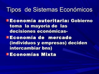 Tipos de Sistemas EconómicosTipos de Sistemas Económicos
Economía autoritaria:Economía autoritaria: GobiernoGobierno
toma la mayoría de lastoma la mayoría de las
decisiones económicas-decisiones económicas-
Economía de mercadoEconomía de mercado
(individuos y empresas) deciden(individuos y empresas) deciden
intercambiar bns)intercambiar bns)
Economías MixtaEconomías Mixta
 