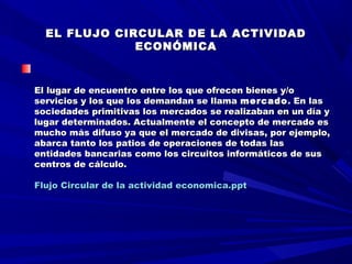   
EL FLUJO CIRCULAR DE LA ACTIVIDADEL FLUJO CIRCULAR DE LA ACTIVIDAD
ECONÓMICAECONÓMICA
  
    
  
El lugar de encuentro entre los que ofrecen bienes y/oEl lugar de encuentro entre los que ofrecen bienes y/o
servicios y los que los demandan se llamaservicios y los que los demandan se llama mercadomercado . En las. En las
sociedades primitivas los mercados se realizaban en un día ysociedades primitivas los mercados se realizaban en un día y
lugar determinados. Actualmente el concepto de mercado eslugar determinados. Actualmente el concepto de mercado es
mucho más difuso ya que el mercado de divisas, por ejemplo,mucho más difuso ya que el mercado de divisas, por ejemplo,
abarca tanto los patios de operaciones de todas lasabarca tanto los patios de operaciones de todas las
entidades bancarias como los circuitos informáticos de susentidades bancarias como los circuitos informáticos de sus
centros de cálculo.centros de cálculo.
  
Flujo Circular de la actividad economica.pptFlujo Circular de la actividad economica.ppt
 