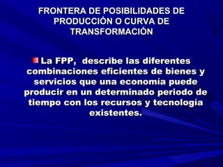 FRONTERA DE POSIBILIDADES DEFRONTERA DE POSIBILIDADES DE
PRODUCCIÓN O CURVA DEPRODUCCIÓN O CURVA DE
TRANSFORMACIÓNTRANSFORMACIÓN
La FPP, describe las diferentesLa FPP, describe las diferentes
combinaciones eficientes de bienes ycombinaciones eficientes de bienes y
servicios que una economía puedeservicios que una economía puede
producir en un determinado periodo deproducir en un determinado periodo de
tiempo con los recursos y tecnologíatiempo con los recursos y tecnología
existentes.existentes.
 