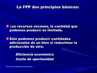 La FPP dos principios básicos:La FPP dos principios básicos:
    
LLos recursos escasos, la cantidad queos recursos escasos, la cantidad que
podemos producir es limitada.podemos producir es limitada.
Sólo podemos producir cantidadesSólo podemos producir cantidades
adicionales de un bien si reducimos laadicionales de un bien si reducimos la
producción de otro.producción de otro.
  
Eficiencia económica
Coste de oportunidad
Frontera de Posibilidades de Producción
 