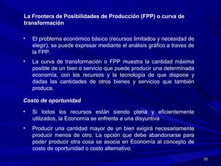 3535
La Frontera de Posibilidades de Producción (FPP) o curva de
transformación
• El problema económico básico (recursos limitados y necesidad de
elegir), se puede expresar mediante el análisis gráfico a traves de
la FPP.
• La curva de transformación o FPP muestra la cantidad máxima
posible de un bien o servicio que puede producir una determinada
economía, con los recursos y la tecnología de que dispone y
dadas las cantidades de otros bienes y servicios que también
produce.
• Si todos los recursos están siendo plena y eficientemente
utilizados, la Economía se enfrenta a una disyuntiva
Costo de oportunidad
• Producir una cantidad mayor de un bien exigirá necesariamente
producir menos de otro. La opción que debe abandonarse para
poder producir otra cosa se asocia en Economía al concepto de
costo de oportunidad o costo alternativo.
 