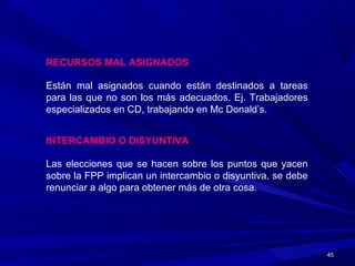 4545
RECURSOS MAL ASIGNADOS
Están mal asignados cuando están destinados a tareas
para las que no son los más adecuados. Ej. Trabajadores
especializados en CD, trabajando en Mc Donald’s.
INTERCAMBIO O DISYUNTIVA
Las elecciones que se hacen sobre los puntos que yacen
sobre la FPP implican un intercambio o disyuntiva, se debe
renunciar a algo para obtener más de otra cosa.
 