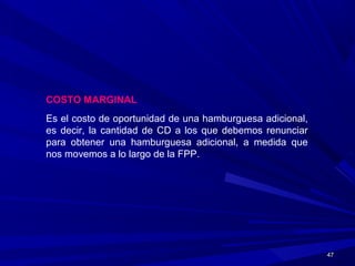 4747
COSTO MARGINAL
Es el costo de oportunidad de una hamburguesa adicional,
es decir, la cantidad de CD a los que debemos renunciar
para obtener una hamburguesa adicional, a medida que
nos movemos a lo largo de la FPP.
 