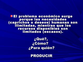   
  
El problema económico surgeEl problema económico surge
porque las necesidadesporque las necesidades
(caprichos o deseos) humanas son(caprichos o deseos) humanas son
ilimitadas, mientras que losilimitadas, mientras que los
recursos disponibles sonrecursos disponibles son
limitados (escasos).limitados (escasos).
¿Qué?,¿Qué?,
¿Cómo?¿Cómo?
¿Para quién?¿Para quién?
PRODUCIRPRODUCIR
 