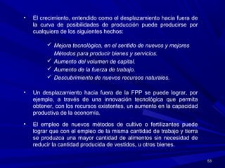 5353
• El crecimiento, entendido como el desplazamiento hacia fuera de
la curva de posibilidades de producción puede producirse por
cualquiera de los siguientes hechos:
 Mejora tecnológica, en el sentido de nuevos y mejores
Métodos para producir bienes y servicios.
 Aumento del volumen de capital.
 Aumento de la fuerza de trabajo.
 Descubrimiento de nuevos recursos naturales.
• Un desplazamiento hacia fuera de la FPP se puede lograr, por
ejemplo, a través de una innovación tecnológica que permita
obtener, con los recursos existentes, un aumento en la capacidad
productiva de la economía.
• El empleo de nuevos métodos de cultivo o fertilizantes puede
lograr que con el empleo de la misma cantidad de trabajo y tierra
se produzca una mayor cantidad de alimentos sin necesidad de
reducir la cantidad producida de vestidos, u otros bienes.
 