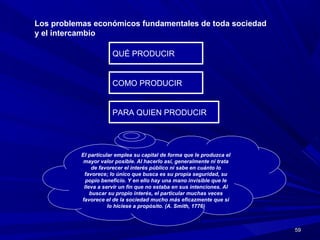5959
Los problemas económicos fundamentales de toda sociedad
y el intercambio
QUÉ PRODUCIRQUÉ PRODUCIR
COMO PRODUCIRCOMO PRODUCIR
PARA QUIEN PRODUCIRPARA QUIEN PRODUCIR
El particular emplea su capital de forma que le produzca el
mayor valor posible. Al hacerlo así, generalmente ni trata
de favorecer el interés público ni sabe en cuánto lo
favorece; lo único que busca es su propia seguridad, su
popio beneficio. Y en ello hay una mano invisible que le
lleva a servir un fin que no estaba en sus intenciones. Al
buscar su propio interés, el particular muchas veces
favorece el de la sociedad mucho más eficazmente que si
lo hiciese a propósito. (A. Smith, 1776)
 