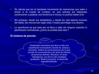 6060
• Se calcula que sin el constante movimiento de mercancías que salen y
entran a la ciudad de Londres, en una semana los habitantes
comenzarían a padecer una hambruna e incluso no podrían beber el té.
• Sin embargo, desde sus alrededores, y desde los más lejanos rincones
del Globo, las mercancías viajan días o meses para llegar a su destino.
• Lo asombroso es que todo eso se lleva a cabo sin ninguna coacción ni
planificación centralizada ¿Cómo es posible todo esto ?
El sistema de precios
Complicado mecanismo que lleva a cabo una
coordinación inconsciente a través de precios y
mercados, artificio de comunicaciones por el que
circulan los conocimientos y los actos de millones
de personas distintas. Resuelve, sin tener
intelingencia, uno de los más complejos
problemas. Nadie lo proyectó, se desarrolló
espontáneamente.
 